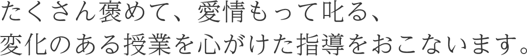 たくさん褒めて、愛情もって叱る、変化のある授業を心がけた指導をおこないます。